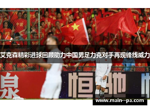 艾克森精彩进球回顾助力中国男足力克对手再现锋线威力