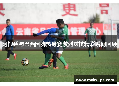 阿根廷与巴西国脚热身赛激烈对抗精彩瞬间回顾