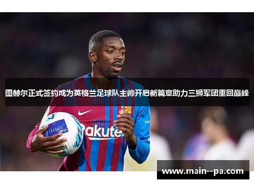 图赫尔正式签约成为英格兰足球队主帅开启新篇章助力三狮军团重回巅峰 图赫尔正式签约成为英格兰足球队主帅开启新篇章助力三狮军团重回巅峰