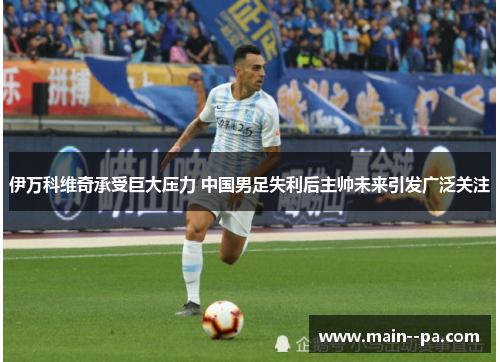 伊万科维奇承受巨大压力 中国男足失利后主帅未来引发广泛关注