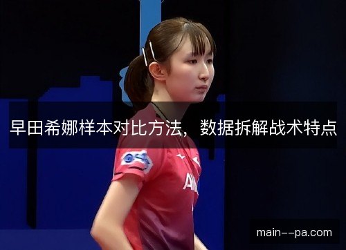 早田希娜样本对比方法,数据拆解战术特点 早田希娜样本对比方法,数据拆解战术特点