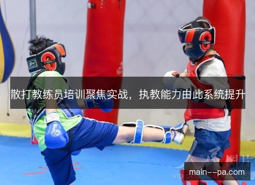 散打教练员培训聚焦实战,执教能力由此系统提升 散打教练员培训聚焦实战,执教能力由此系统提升
